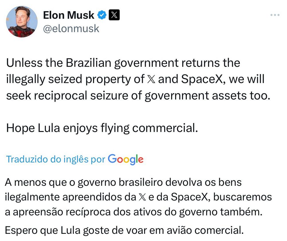 Elon Musk disse: 
A menos que o governo brasileiro devolva os bens ilegalmente apreendidos da X e da SpaceX, buscaremos a apreensão recíproca dos ativos do governo também.
Espero que Lula goste de voar em avião comercial.