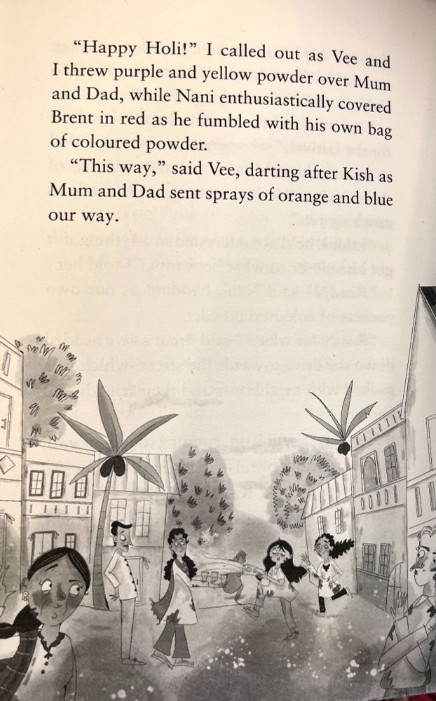 A book page featuring an illustration of a Holi celebration in a mauritian palm tree-lined street. People are smiling and throwing coloured powder over each other, though the illustration is black and white. the text on the page reads '"Happy Holi!" I called out as Vee and I threw purple and yellow powder over Mum and Dad, while Nani enthusiastically covered Brent in red as he fumbled with his own bag of coloured powder.
"This way," said Vee, darting after Kish as Mum and Dad sent sprays of orange and blue our way.'