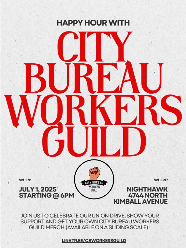 Happy hour with City Bureau Workers Guild. 

When: July 1, 2025, starting @ 6 PM
Where: NIghthawk, 4774 N. Kimball

Join us to celebrate our union, show you rsupport and get your own City Bureau Workers Guild merch (available on a sliding scale)!

Linktr.ee/cbworkersguild