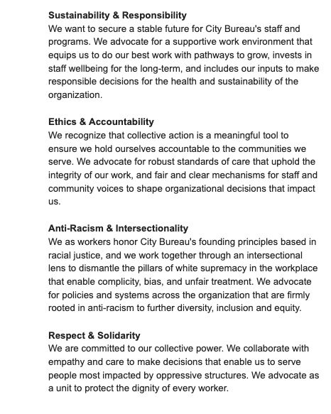 Sustainability & Responsibility 

We want to secure a stable future for City Bureau's staff and programs. We advocate for a supportive work environment that equips us to do our best work with pathways to grow, invests in staff wellbeing for the long-term, and includes our inputs to make responsible decisions for the health and sustainability of the organization. 

Ethics & Accountability 

We recognize that collective action is a meaningful tool to ensure we hold ourselves accountable to the communities we serve. We advocate for robust standards of care that uphold the integrity of our work, and fair and clear mechanisms for staff and community voices to shape organizational decisions that impact us. 

Anti-Racism & Intersectionality 

We as workers honor City Bureau's founding principles based in racial justice, and we work together through an intersectional lens to dismantle the pillars of white supremacy in the workplace that enable complicity, bias, and unfair treatment. We advocate for policies and systems across the organization that are firmly rooted in anti-racism to further diversity, inclusion and equity. 

Respect & Solidarity 

We are committed to our collective power. We collaborate with empathy and care to make decisions that enable us to serve people most impacted by oppressive structures. We advocate as a unit to protect the dignity of every worker. 