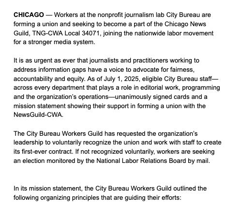CHICAGO — Workers at the nonprofit journalism lab City Bureau are forming a union and seeking to become a part of the Chicago News Guild, TNG-CWA Local 34071, joining the nationwide labor movement for a stronger media system. 

It is as urgent as ever that journalists and practitioners working to address information gaps have a voice to advocate for fairness, accountability and equity. As of July 1, 2025, eligible City Bureau staff—across every department that plays a role in editorial work, programming and the organization’s operations—unanimously signed cards and a mission statement showing their support in forming a union with the NewsGuild-CWA. 

The City Bureau Workers Guild has requested the organization’s leadership to voluntarily recognize the union and work with staff to create its first-ever contract. If not recognized voluntarily, workers are seeking an election monitored by the National Labor Relations Board by mail.

In its mission statement, the City Bureau Workers Guild outlined the following organizing principles that are guiding their efforts:  