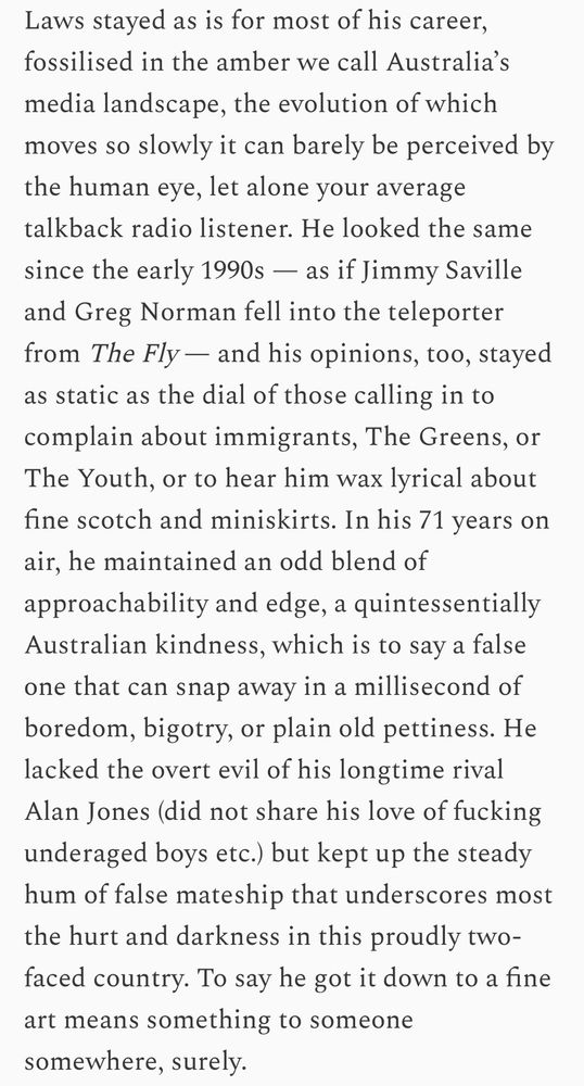 Laws stayed as is for most of his career, fossilised in the amber we call Australia’s media landscape, the evolution of which moves so slowly it can barely be perceived by the human eye, let alone your average talkback radio listener. He looked the same since the early 1990s — as if Jimmy Saville and Greg Norman fell into the teleporter from The Fly — and his opinions, too, stayed as static as the dial of those calling in to complain about immigrants, The Greens, or The Youth, or to hear him wax lyrical about fine scotch and miniskirts. In his 71 years on air, he maintained an odd blend of approachability and edge, a quintessentially Australian kindness, which is to say a false one that can snap away in a millisecond of boredom, bigotry, or plain old pettiness. He lacked the overt evil of his longtime rival Alan Jones (did not share his love of fucking underaged boys etc.) but kept up the steady hum of false mateship that underscores most the hurt and darkness in this proudly two-faced country. To say he got it down to a fine art means something to someone somewhere, surely