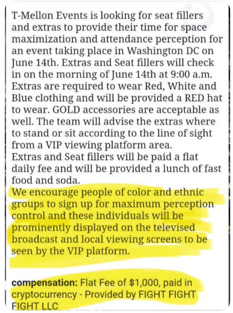 T-Mellon Events is looking for seat fillers and extras to provide their time for space maximization and attendance perception for an event taking place in Washington DC on June 14th. Extras and Seat fillers will check in on the morning of June 14th at 9:00 a.m.
Extras are required to wear Red, White and Blue clothing and will be provided a RED hat to wear. GOLD accessories are acceptable as well. The team will advise the extras where to stand or sit according to the line of sight from a VIP viewing platform area.
Extras and Seat fillers will be paid a flat daily fee and will be provided a lunch of fast food and soda.
We encourage people of color and ethnic groups to sign up for maximum perception control and these individuals will be prominently displayed on the televised broadcast and local viewing screens to be seen by the VIP platform.
compensation: Flat Fee of $1,000, paid in cryptocurrency - Provided by FIGHT FIGHT
FIGHT LLC