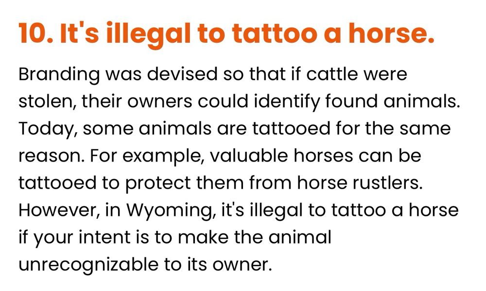 It's illegal to tattoo a horse.

Branding was devised so that if cattle were stolen, their owners could identify found animals.
Today, some animals are tattooed for the same reason. For example, valuable horses can be tattooed to protect them from horse rustlers.
However, in Wyoming, it's illegal to tattoo a horse if your intent is to make the animal unrecognizable to its owner.