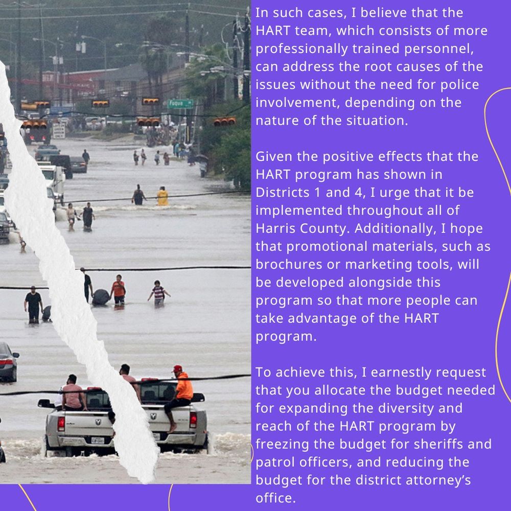 In such cases, I believe that the HART team, which consists of more professionally trained personnel, can address the root causes of the issues without the need for police involvement, depending on the nature of the situation.⁠
Given the positive effects that the HART program has shown in Districts 1 and 4, I urge that it be implemented throughout all of Harris County. Additionally, I hope that promotional materials, such as brochures or marketing tools, will be developed alongside this program so that more people can take advantage of the HART program.⁠
To achieve this, I earnestly request that you allocate the budget needed for expanding the diversity and reach of the HART program by freezing the budget for sheriffs and patrol officers, and reducing the budget for the district attorney’s office. 
