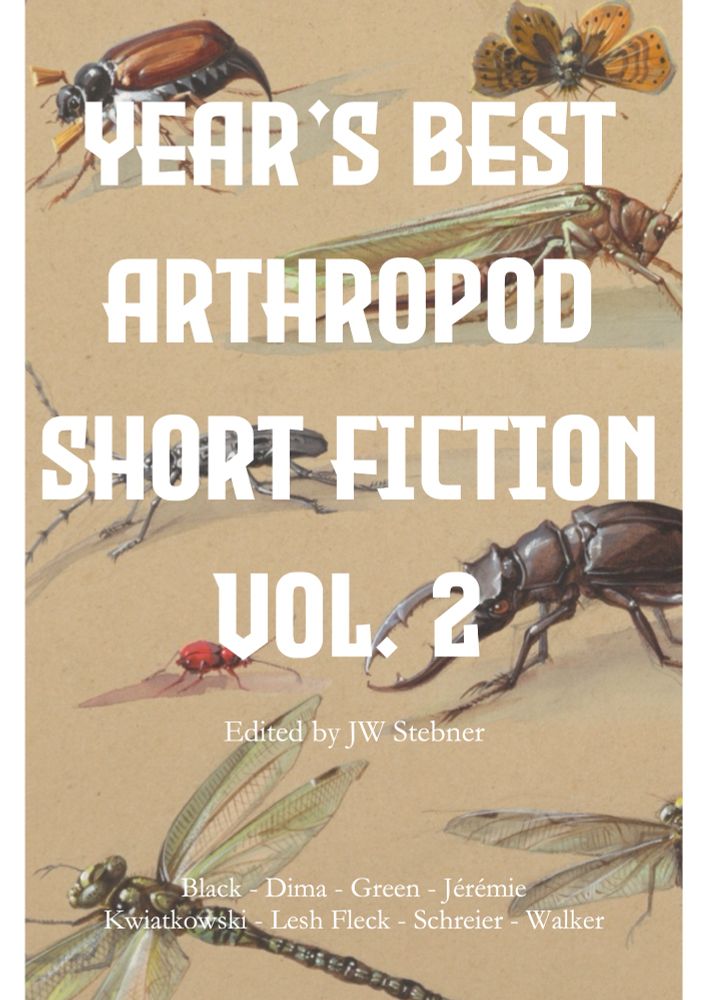 The cover for Year’s Best Arthropod Short Fiction Vol. 2 features several beetles, dragonflies, and other arthropods in a specimen drawing style. The names of the contributors are included on the cover.
Edited by JW Stebner
Black, Dima, Green, Jérémie, Kwiatkowski, Lesh Fleck, Schreier, and Walker.