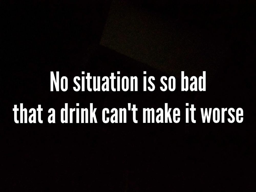 No situation is so bad that a drink can't make it worse.