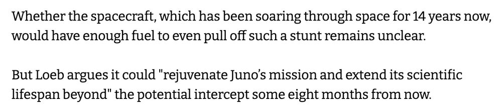 Whether the spacecraft, which has been soaring through space for 14 years now, would have enough fuel to even pull off such a stunt remains unclear.

But Loeb argues it could "rejuvenate Juno’s mission and extend its scientific lifespan beyond" the potential intercept some eight months from now.
