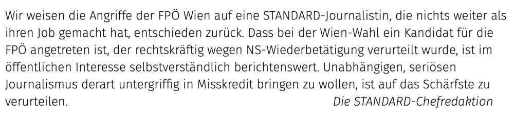 Text im Bild: Wir weisen die Angriffe der FPÖ Wien auf eine STANDARD-Journalistin, die nichts weiter als ihren Job gemacht hat, entschieden zurück. Dass bei der Wien-Wahl ein Kandidat für die FPÖ angetreten ist, der rechtskräftig wegen NS-Wiederbetätigung verurteilt wurde, ist im öffentlichen Interesse selbstverständlich berichtenswert. Unabhängigen, seriösen Journalismus derart untergriffig in Misskredit bringen zu wollen, ist auf das Schärfste zu verurteilen.							Die STANDARD-Chefredaktion