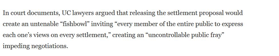 screenshot from quoted article that says: 
In court documents, UC lawyers argued that releasing the settlement proposal would create an untenable "fishbowl" inviting "every member of the entire public to express each one's views on every settlement," creating an "uncontrollable public fray" impeding negotiations.