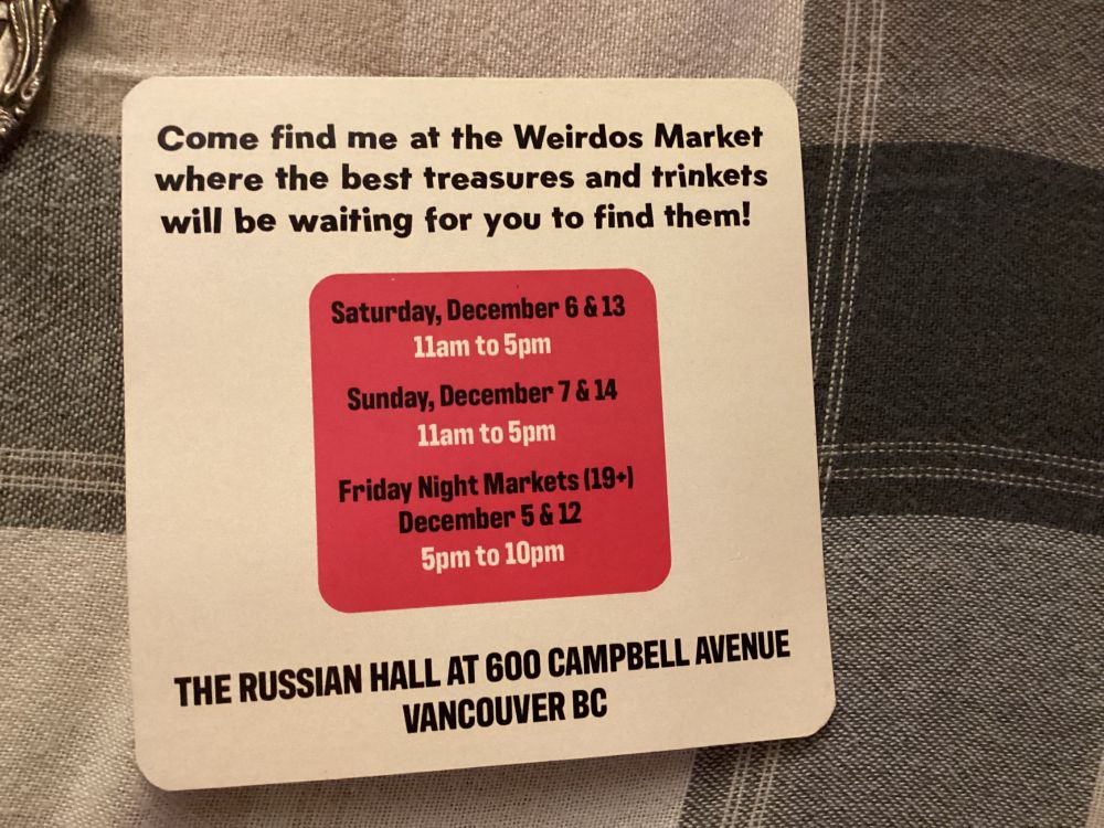 Square advertising flyer in black, white and red, says “Come find me at the [2025] Weirdos Market, where the best treasures and trinkets will be waiting for you to find them! Saturday Dec 6 & 13 and Sunday Dec 7 & 14 from 11 am - 5 pm ($5 admission, all ages entry) and our Friday Night Markets take place Dec 5 & 12 from 5 pm - 10 pm ($6 admission, entry restricted to 19+). Location: The Russian Hall at 600 Campbell Ave, Vancouver BC"