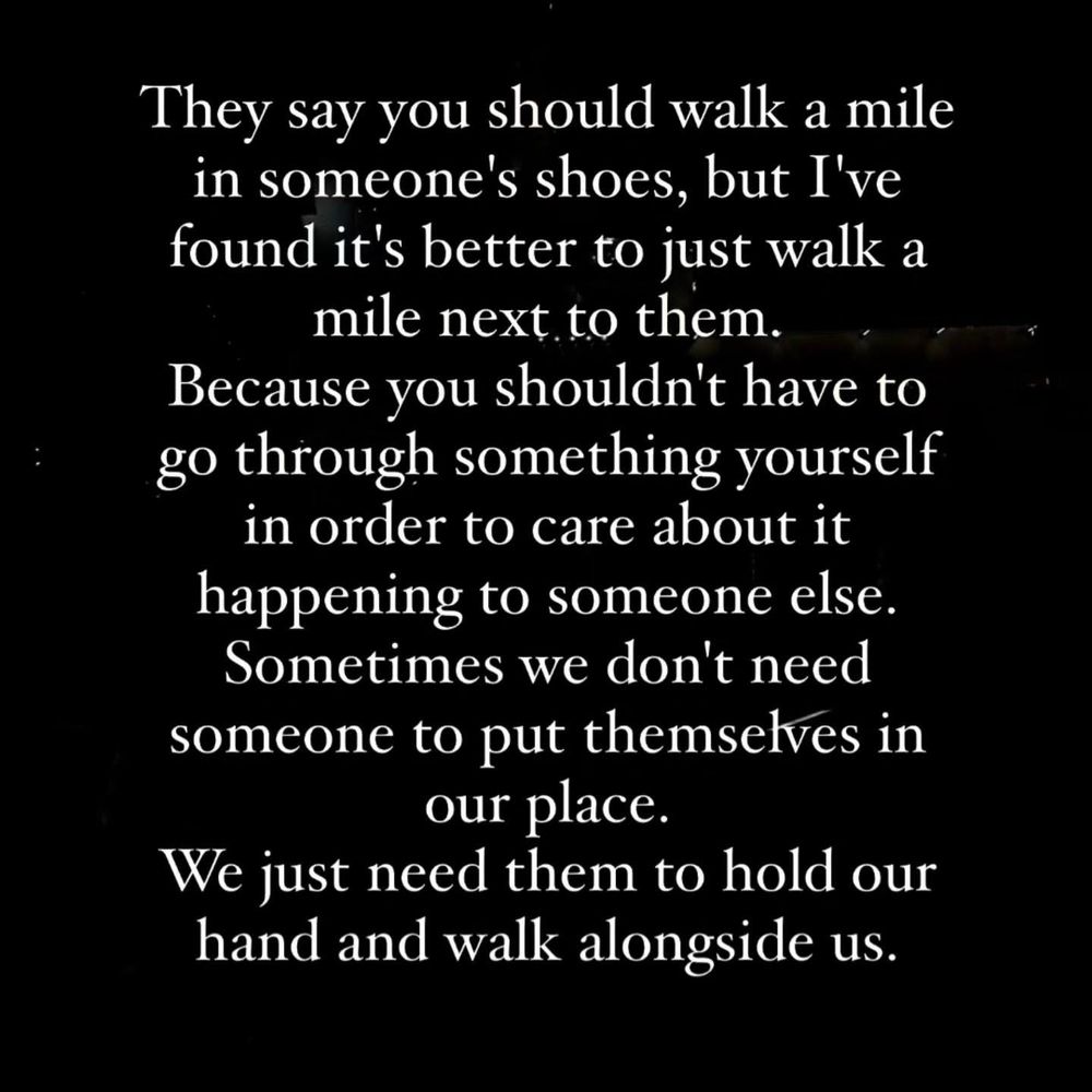 They say you should walk a mile in someone's shoes, but I've found it's better to just walk a mile next to them.
Because you shouldn't have to go through something yourself in order to care about it happening to someone else.
Sometimes we don't need someone to put themselves in our place.
We just need them to hold our hand and walk alongside us…
