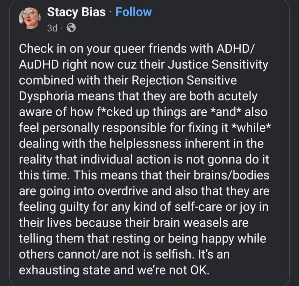 Post by Stacy Bias

Check in on your queer friends with ADHD/AuDHD right now cuz their Justice Sensitivity combined with their Rejection Sensitive Dysphoria means that they are both acutely aware of how f*caked up things are *and* also feel personally responsible for fixing it *while* dealing with the helplessness inherent in the reality that individual action is not gonna do it this time. This means that their brains/bodies are going into overdrive and also that they are feeling guilty for any kind of self-care or joy in their lives because their brain weasels are telling them that resting or being happy while others cannot/are not is selfish. It’s an exhausting state and we’re not OK.