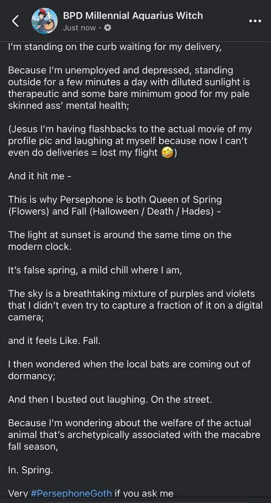 Long post by BPD Millennial Aquarius Witch

#BPDAquariusMusings
#LibraRising
#Equinoxes
#balance

#managingdepression
#growinglight 

I’m standing on the curb waiting for my delivery,

Because I’m unemployed and depressed, standing outside for a few minutes a day with diluted sunlight is therapeutic and some bare minimum good for my pale skinned ass’ mental health;

(Jesus I’m having flashbacks to the actual movie of my profile pic and laughing at myself because now I can’t even do deliveries = lost my flight 🤣)

And it hit me -

This is why Persephone is both Queen of Spring (Flowers) and Fall (Halloween / Death / Hades) -

The light at sunset is around the same time on the modern clock. 

It’s false spring, a mild chill where I am, 

The sky is a breathtaking mixture of purples and violets that I didn’t even try to capture a fraction of it on a digital camera;

and it feels Like. Fall. 

I then wondered when the local bats are coming out of dormancy;

And then I busted out laughing. On the street. 

Because I’m wondering about the welfare of the actual animal that’s archetypically associated with the macabre fall season,

In. Spring. 

Very #PersephoneGoth if you ask me
