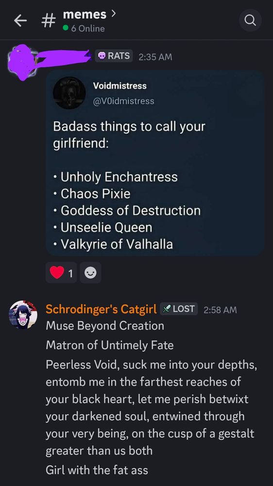 Screenshot on discord of a image that says

Badass things to call your girlfriend:
• Unholv Enchantress • Chaos Pixie • Goddess of Destruction • Unseelie Queen • Valkyrie of Valhalla

Schrodinger's Catgirl X LOst 2:58 AM Muse Bevond Creation
Matron of Untimely Fate
Peerless Void, suck me into vour depths entomb me in the farthest reaches of your black heart, let me perish betwixt your darkened soul, entwined through your very being, on the cusp of a gestalt greater than us both
Girl with the fat ass