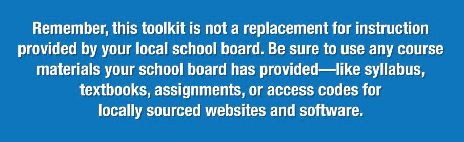 Remember, this toolkit is not a replacement for instruction provided by your local school board. Be sure to use any course materials your school board has provided-like syllabus, textbooks, assignments, or access codes for locally sourced websites and software.
