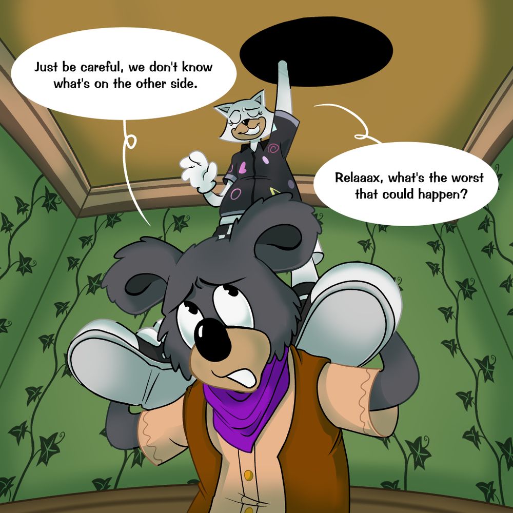 The Koala kneels down, letting the Cat step onto their shoulders and get up to the hole, warning them, "Just be careful we don't know what's on the other side." The Cat waves off their concerns as she begins to reach in, saying "Relaaax, what's the worst that could happen?"