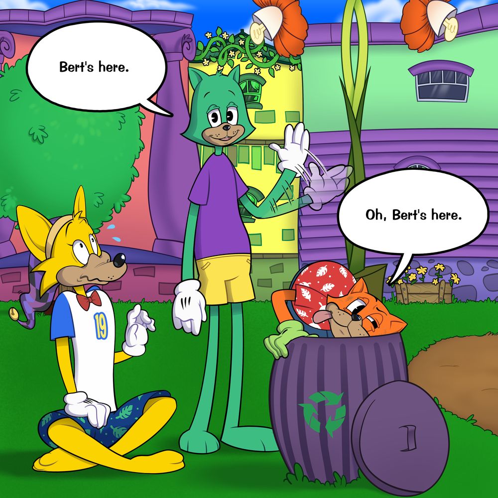 Bert suddenly appears between Travis and the fox Toon. He looks at the camera, lazily waving and saying, "Bert's here." The fox is shocked and recoils in surprise. Travis begins digging into his trash can, squinting and sticking his tongue out. He says, "Oh, Bert's here."