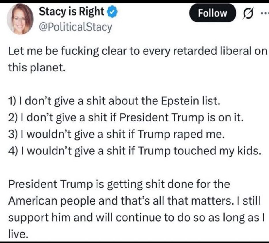 Stacy is Right post on another site.
Let me be fucking clear to every retarded liberal on this planet.
1) I don't give a shit about the Epstein list.
2) I don't give a shit if President Trump is on it.
3) I wouldn't give a shit if Trump raped me.
4) I wouldn't give a shit if Trump touched my kids.
President Trump is getting shit done for the American people and that's all that matters. I still support him and will continue to do so as long as I live.
