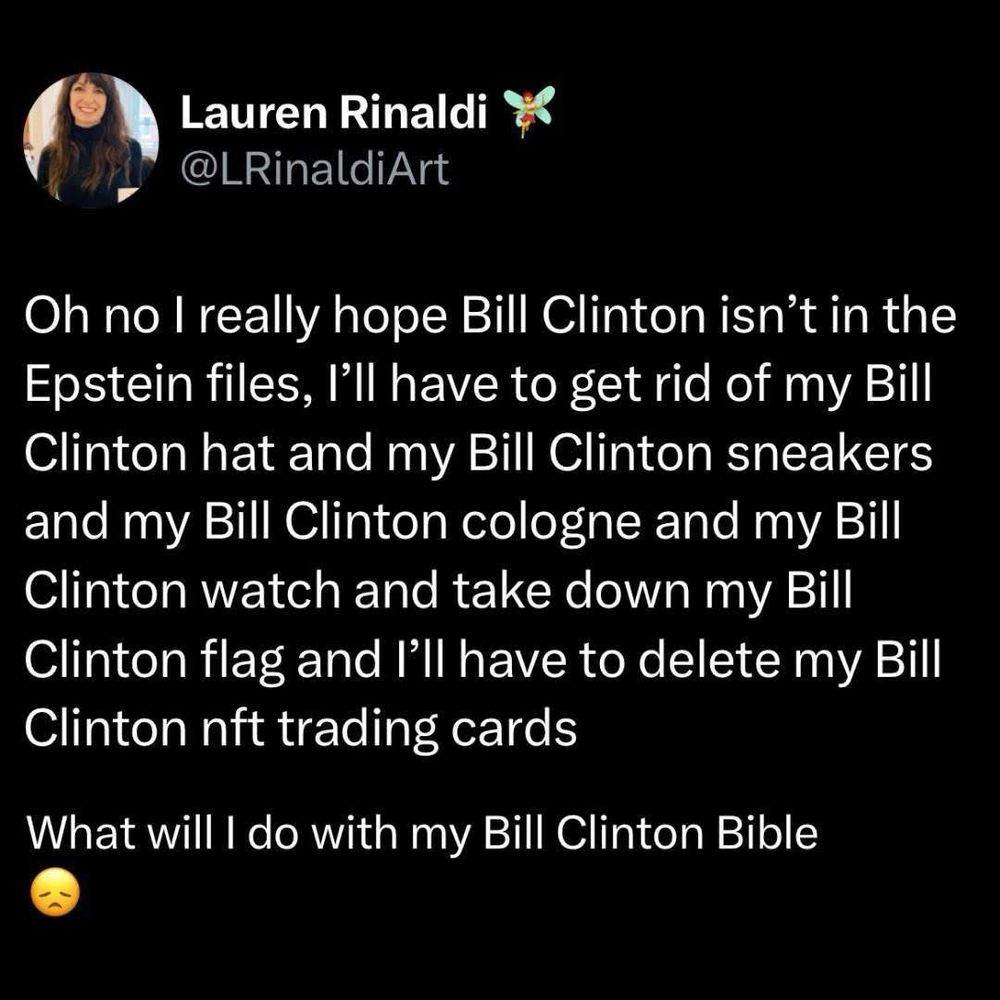 Lauren Rinaldi @LRinaldiArt
Oh no I really hope Bill Clinton isn't in the Epstein files, I'll have to get rid of my Bill Clinton hat and my Bill Clinton sneakers and my Bill Clinton cologne and my Bill Clinton watch and take down my Bill Clinton flag and I'll have to delete my Bill Clinton nft trading cards
What will I do with my Bill Clinton Bible