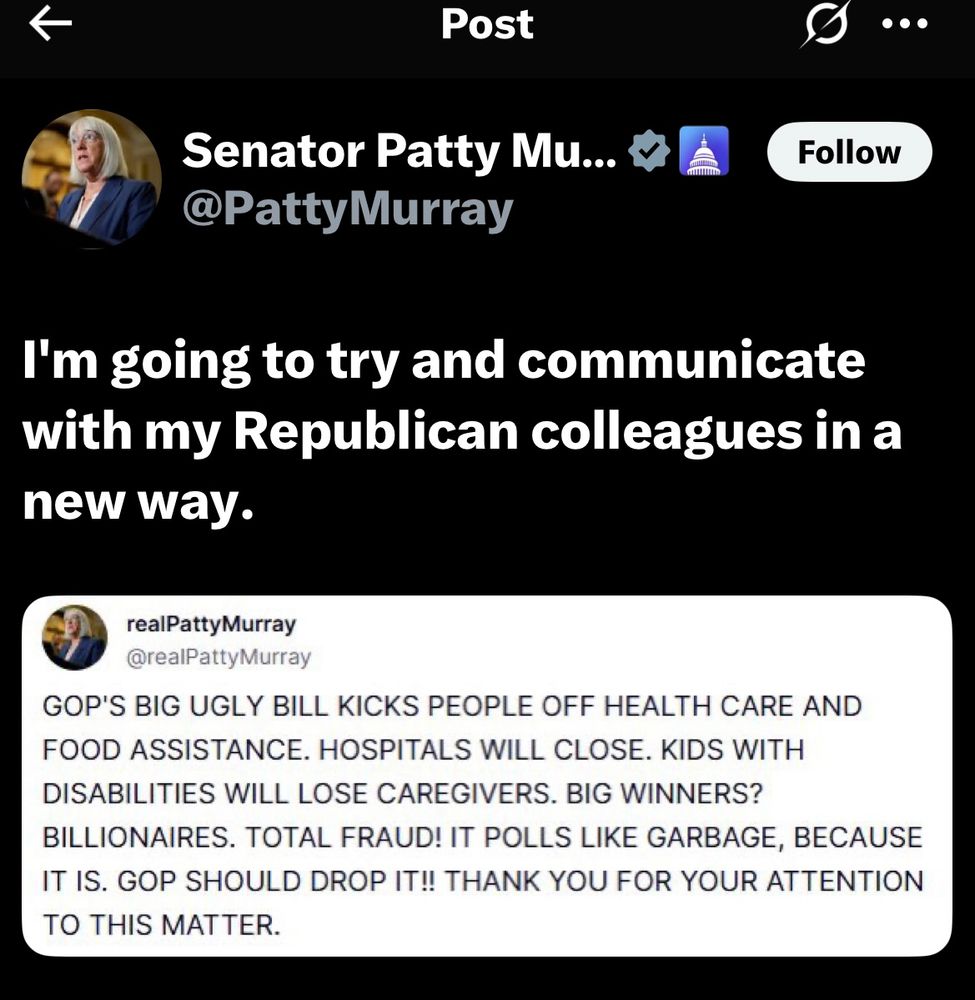 From Patty Murray’s Senate account: I'm going to try and communicate with my Republican colleagues in a new way. From Patty Murray’s personal account (all caps) GOP'S BIG UGLY BILL KICKS PEOPLE OFF HEALTH CARE AND FOOD ASSISTANCE. HOSPITALS WILL CLOSE. KIDS WITH DISABILITIES WILL LOSE CAREGIVERS. BIG WINNERS? BILLIONAIRES. TOTAL FRAUD! IT POLLS LIKE GARBAGE, BECAUSE IT IS. GOP SHOULD DROP IT!! THANK YOU FOR YOUR ATTENTION TO THIS MATTER.