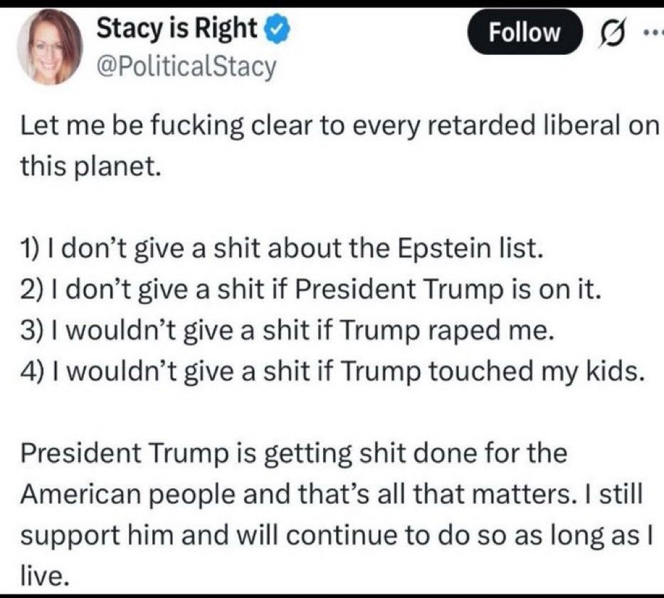 MAGA cult member Stacy on Twitter:
Let me be fucking clear to every retarded liberal on this planet.
1) I don't give a shit about the Epstein list.
2) I don't give a shit if President Trump is on it.
3) I wouldn't give a shit if Trump raped me.
4) I wouldn't give a shit if Trump touched my kids.
President Trump is getting shit done for the American people and that's all that matters. I still support him and will continue to do so as long as l live.