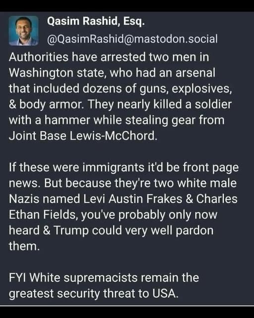 A Mastodon post by Qasim Rashid, Esq.

Authorities have arrested two men in Washington state, who had an arsenal that included dozens of guns, explosives, & body armor. They nearly killed a soldier with a hammer while stealing gear from Joint Base Lewis-McChord.
If these were immigrants it'd be front page news. But because they're two white male Nazis named Levi Austin Frakes & Charles Ethan Fields, you've probably only now heard & Trump could very well pardon them.
FYI White supremacists remain the greatest security threat to USA.