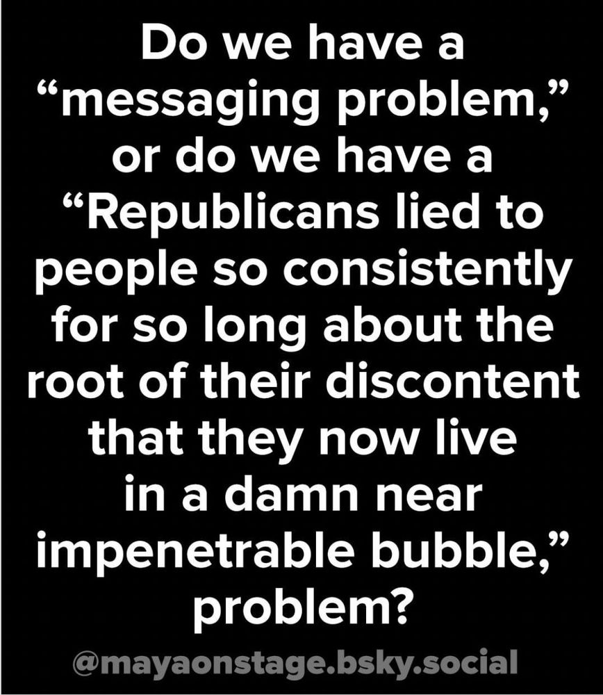 Do we have a
"messaging problem," or do we have a
"Republicans lied to people so consistently for so long about the root of their discontent that they now live in a damn near
impenetrable bubble," problem?
@mayaonstage.bsky.social