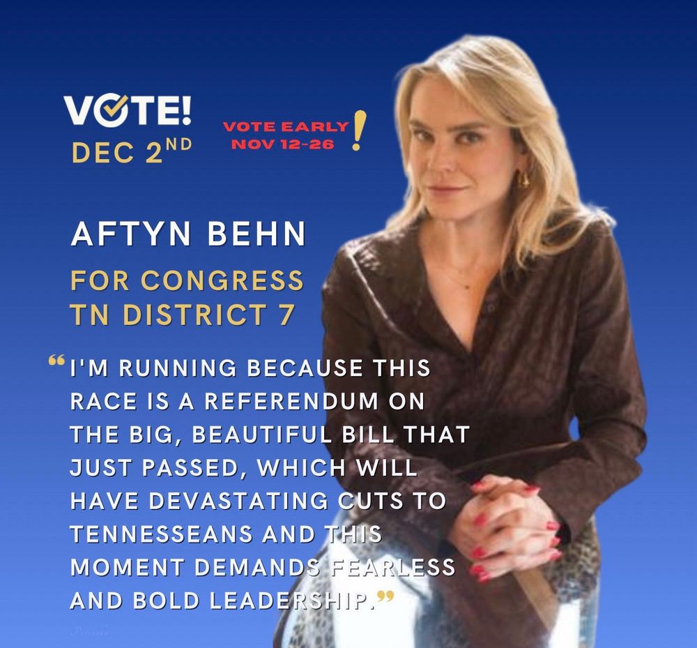 VOTE!
DEC 2ND
VOTE EARLY!
NOV 12-26
AFTYN BEHN
FOR CONGRESS TN DISTRICT 7

"I'M RUNNING BECAUSE THIS RACE IS A REFERENDUM ON THE BIG, BEAUTIFUL BILL THAT JUST PASSED, WHICH WILL HAVE DEVASTATING CUTS TO TENNESSEANS AND THIS MOMENT DEMANDS FEARLESS AND BOLD LEADERSHIP.