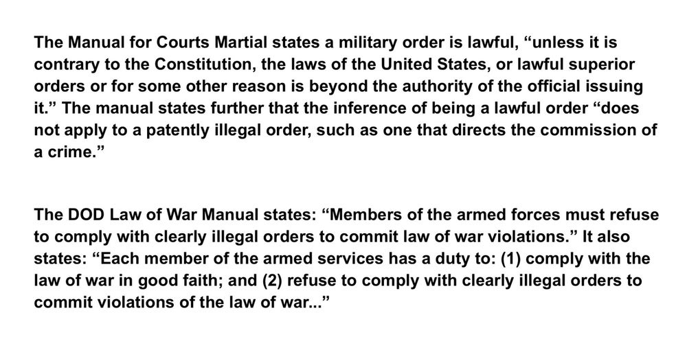 The Manual for Courts Martial states a military order is lawful, "unless it is contrary to the Constitution, the laws of the United States, or lawful superior orders or for some other reason is beyond the authority of the official issuing it." The manual states further that the inference of being a lawful order "does not apply to a patently illegal order, such as one that directs the commission of a crime."
The DOD Law of War Manual states: "Members of the armed forces must refuse to comply with clearly illegal orders to commit law of war violations." It also states: "Each member of the armed services has a duty to: (1) comply with the law of war in good faith; and (2) refuse to comply with clearly illegal orders to commit violations of the law of war..."