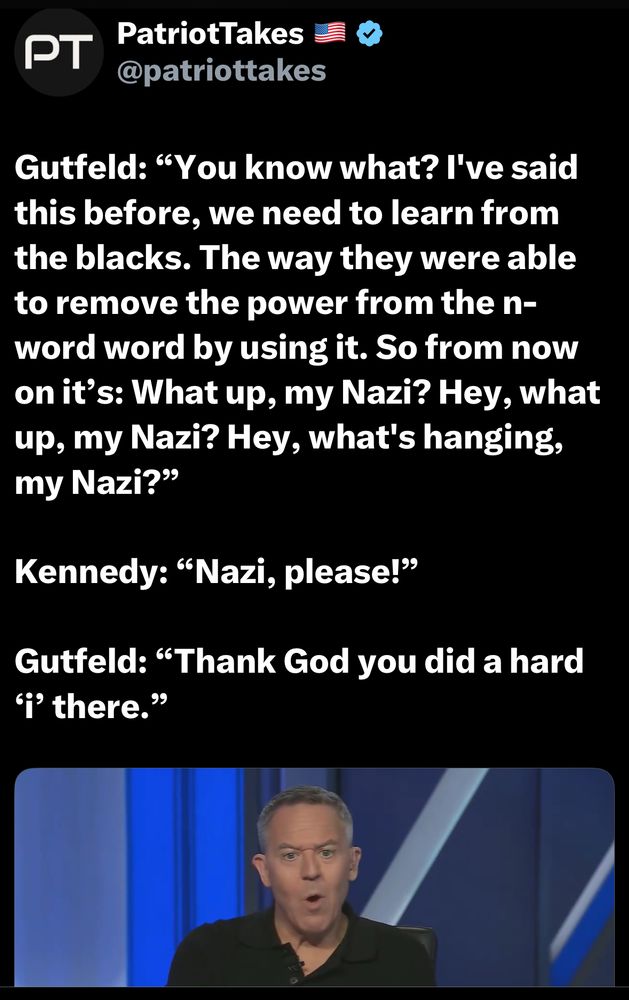 PatriotTakes @patriottakes
Gutfeld: "You know what? I've said this before, we need to learn from the blacks. The way they were able to remove the power from the n-word word by using it. So from now on it's: What up, my Nazi? Hey, what up, my Nazi? Hey, what's hanging, my Nazi?
Kennedy: "Nazi, please!"
Gutfeld: "Thank God you did a hard
I there."