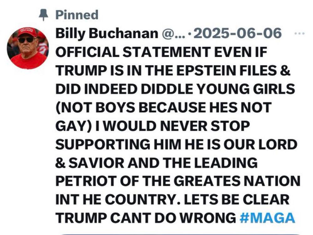 MAGA cult member Billy on Twitter:
OFFICIAL STATEMENT EVEN IF TRUMP IS IN THE EPSTEIN FILES & DID INDEED DIDDLE YOUNG GIRLS
NOT BOYS BECAUSE HES NOT GAY) I WOULD NEVER STOP
SUPPORTING HIM HE IS OUR LORD & SAVIOR AND THE LEADING PETRIOT OF THE GREATES NATION INT HE COUNTRY. LETS BE CLEAR TRUMP CANT DO WRONG #MAGA