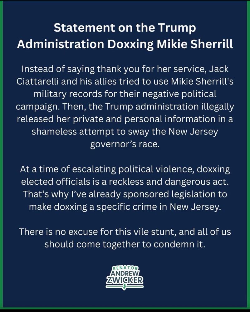Statement on the Trump
Administration Doxxing Mikie Sherrill
Instead of saying thank you for her service, Jack Ciattarelli and his allies tried to use Mikie Sherrill's military records for their negative political campaign. Then, the Trump administration illegally released her private and personal information in a shameless attempt to sway the New Jersey governor's race.
At a time of escalating political violence, doxxing elected officials is a reckless and dangerous act.
That's why l've already sponsored legislation to make doxxing a specific crime in New Jersey.
There is no excuse for this vile stunt, and all of us should come together to condemn it.
SENATOR ANDREW.
ZWICKER