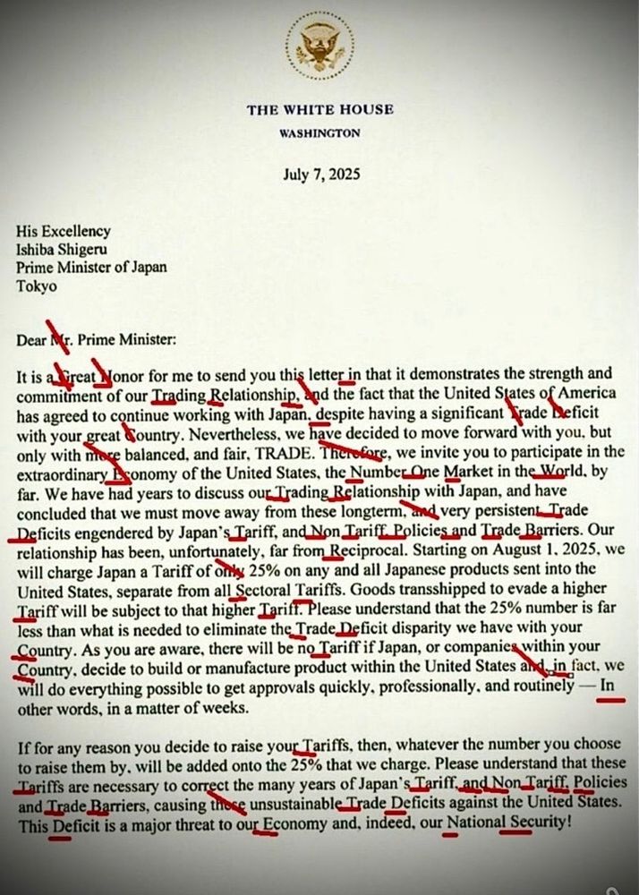 47s trade letter to Japan Dear Prime Minister It is a jonor for me to send you this letter in that it demonstrates the strength and commitment of our Trading Relationship, and the fact that the United States of America has agreed to continue working with Japan, despite having a significant* Trade Deficit with your great dountry. Nevertheless, we have decided to move forward with you, but only with more balanced, and fair, TRADE. Therofore, we invite you to participate in the extraordinary. sonomy of the United States, the NumberQne Market in the World. by far. We have had years to discuss our Trading Relationship with Japan, and have concluded that we must move away from these longterm, and very persistent Trade Deficits engendered by Japan's Tariff, and Non Tariff. Policies and Trade Barriers. Our relationship has been, unfortunately, far from Reciprocal. Starting on August 1. 2025, we will charge Japan a Tariff of only 25% on any and all Japanese products sent into the United States, separate from all Sectoral Tariffs. Goods transshipped to evade a higher Tariff will be subject to that higher Igrift. Please understand that the 25% number is far less than what is needed to eliminate the Trade Deficit disparity we have with your _Country. As you are aware, there will be no Tariff if Japan, or companies within your Country, decide to build or manufacture product within the United States and in fact. we will do everything possible to get approvals quickly. professionally. and routinely — In other words, in a matter of weeks. If for any reason you decide to raise your Tariffs, then, whatever the number you choose to raise them by. will be added onto the 25% that we charge. Please understand that these Lariffs are necessary to correct the many years of Japan's Tariff_and Non Tariff, Policies and Trade Barriers, causing those unsustainable Trade Deficits against the United States. This Deficit is a major threat to our Economy and, indeed, our National Security!