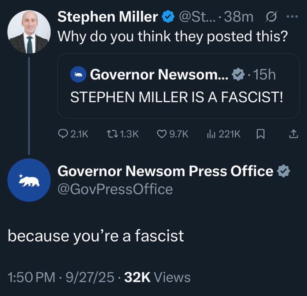 Exchange between Gavin Newsom Press office on Twitter:

Miller Quote tweeting Newsom:
Why do you think they posted
 this?

NEWSOMS original post:
STEPHEN MILLER IS A FASCIST!

NEWSOMS reply to Millers quote post:
because you're a fascist