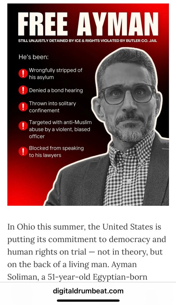 FREE AYMAN STILL UNJUSTLY DETAINED BY ICE & RIGHTS VIOLATED BY BUTLER CO. JAIL He's been: Wrongfully stripped of his asylum ! Denied a bond hearing Thrown into solitary confinement Targeted with anti-Muslim abuse by a violent, biased officer ! Blocked from speaking to his lawyers In Ohio this summer, the United States is putting its commitment to democracy and human rights on trial - not in theory, but on the back of a living man. Ayman Soliman, a 51-year-old Egyptian-born digitaldrumbeat.com