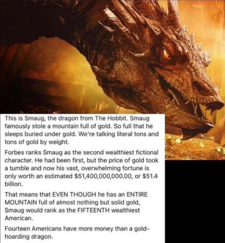 From 2020:
This is Smaug, the dragon from The Hobbit. Smaug famously stole a mountain full of gold. So full that he sleeps buried under gold. We're talking literal tons and tons of gold by weight.
Forbes ranks Smaug as the second wealthiest fictional character. He had been first, but the price of gold took a tumble and now his vast, overwhelming fortune is only worth an estimated $51,400,000,000.00, or $51.4 billion.
That means that EVEN THOUGH he has an ENTIRE MOUNTAIN full of almost nothing but solid gold, Smaug would rank as the FIFTEENTH wealthiest American.
Fourteen Americans have more money than a gold-hoarding dragon.
