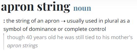 apron string
noun
: the string of an apron —usually used in plural as a symbol of dominance or complete control
"though 40 years old he was still tied to his mother's apron strings"