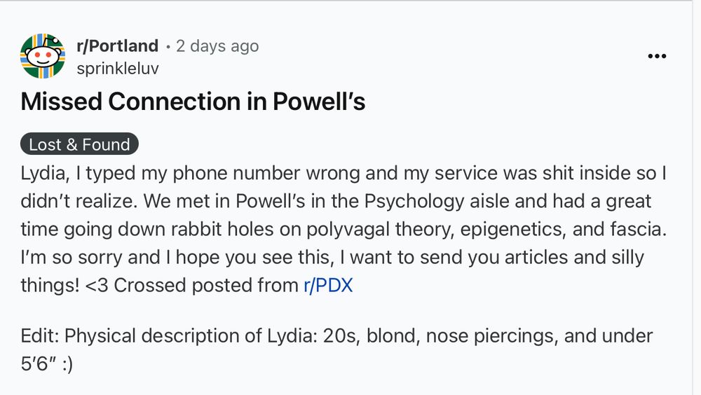 Lydia, I typed my phone number wrong and my service was shit inside so I didn’t realize. We met in Powell’s in the Psychology aisle and had a great time going down rabbit holes on polyvagal theory, epigenetics, and fascia. I’m so sorry and I hope you see this, I want to send you articles and silly things! <3 Crossed posted from r/PDX

Edit: Physical description of Lydia: 20s, blond, nose piercings, and under 5’6” :)