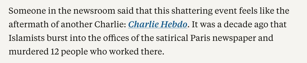 Someone in the newsroom said that this shattering event feels like the aftermath of another Charlie: Charlie Hebdo. It was a decade ago that Islamists burst into the offices of the satirical Paris newspaper and murdered 12 people who worked there.