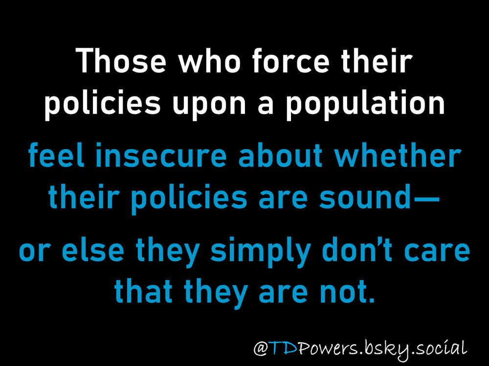Insecurity again?

Those who force their policies upon a population feel insecure about whether their policies are sound—or else they simply don’t care that they are not.

@TDPowers.bsky.social