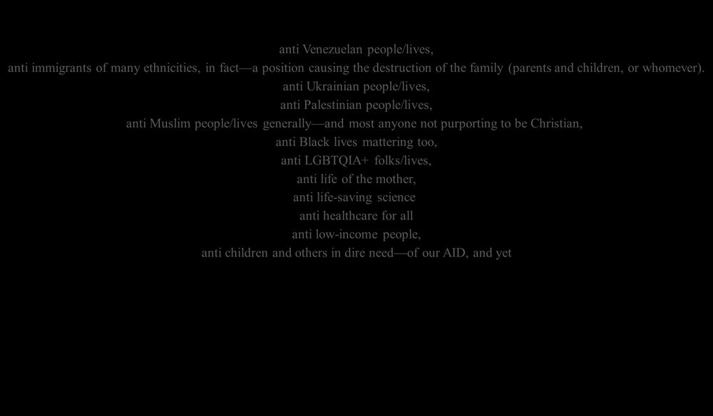 Pro-WHAT?

We’ve all been witnessing a political party that is… 

anti Venezuelan people/lives,

anti immigrants of many ethnicities, in fact—a position causing the destruction of the family (parents and children, or whomever).

anti Ukrainian people/lives,
anti Palestinian people/lives,
anti Muslim people/lives generally—and most anyone not purporting to be Christian, 
anti Black lives mattering too,
anti LGBTQIA+ folks/lives,
anti life of the mother,
anti life-saving science, 
anti healthcare for all,
anti low-income people,
anti children and others in dire need—of our AID, and yet

pro-pathogen/illness-spreading
pro-war (nearly all wars and offensive actions with which we’ve been involved in most of our lifetimes),
pro-guns (anti gun safety/regulation),
pro-execution by police, vigilantes, and rogue actors, due process be damned
pro-torture,
pro-death-penalty, 
pro-li—  WHAT?

Wait.  Actually, “pro-li” sounds about right.
