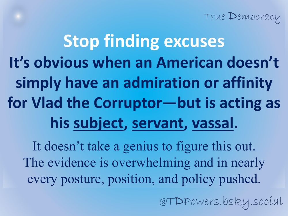 Even the word “agent” doesn’t quite cover it.

Stop finding excuses

It’s obvious when an American doesn’t simply have an admiration or affinity for Vlad the Corruptor—but is acting as his subject, servant, vassal. 

It doesn’t take a genius to figure this out. 
The evidence is overwhelming and in nearly every posture, position, and policy pushed.

@TDPowers.bsky.social