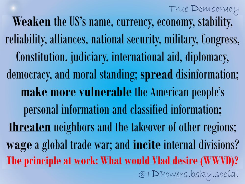 Weaken the US’s name, currency, economy, stability, reliability, alliances, national security, military, Congress, Constitution, judiciary, international aid, diplomacy, democracy, and moral standing; spread disinformation; make more vulnerable the American people’s personal information and classified information; threaten neighbors and the takeover of other regions; wage a global trade war; and incite internal divisions? The principle at work: What would Vlad desire (WWVD)?


@TDPowers.bsky.social
True Democracy