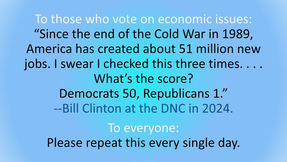 Original post: To those who vote on economic issues: “Since the end of the Cold War in 1989, America has created about 51 million new jobs. I swear I checked this three times. . . . What’s the score? Democrats 50, Republicans 1.” --Bill Clinton at the DNC in 2024. To everyone: Please repeat this every single day. 

Additional text: 

And there's this--please repeat this frequently to whomever you can: 
Clinton=Record job creation, balanced budget, surplus to pay off debt. And there's this--please repeat this frequently to whomever you can: BUSH=HUGE DEFICITS, DEBT, RECESSION. Obama=End of econ crisis, deficit shrinking, record job creation. TRUMP=ECONOMIC CRISIS WORSEND BY HIS COVID BUNGLING. Biden=Econ crisis managed, record job creation. TRUMP=ECONOMIC DISASTER. 

‪Jobs slashed. Prices and taxes raised. [Tariffs put in place by the US are taxes—on the American people]. Next up, funnel more of Americans’ money to those who already have most of it. --Idiotic/Insane (like a Fox) Economics: 2025 Edition. 

Stop finding excuses: it’s obvious when an American doesn’t simply have an admiration or affinity for Vlad the Corruptor—but is acting as his subject, servant, vassal. It doesn’t take a genius to figure this out. The evidence is overwhelming and in nearly every posture, position, and policy pushed. A subservient/vassal US president would, of course, follow Russian orders to have the United States threaten its neighbors and position itself to break apart NATO (thereby giving cover for Russia attacking Ukraine and elsewhere and for China potentially attacking Taiwan), and take down the US’s juggernaut economy numerous notches, and shrink the global relationship-building power of the US’s international aid, and have the US start a global trade war.