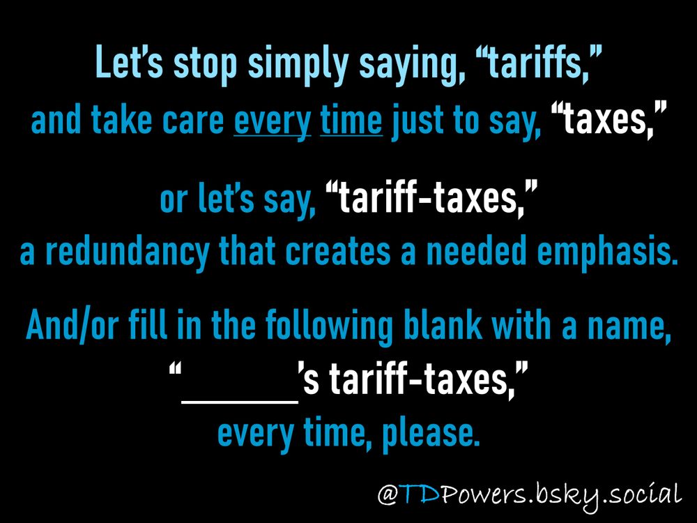 Let’s stop simply saying, “tariffs,” 
and take care every time just to say, “taxes,”
or let’s say, “tariff-taxes,”
a redundancy that creates a needed emphasis.
And/or fill in the following blank with a name, 
“_____’s tariff-taxes,”
every time, please.

@TDPowers.bsky.social