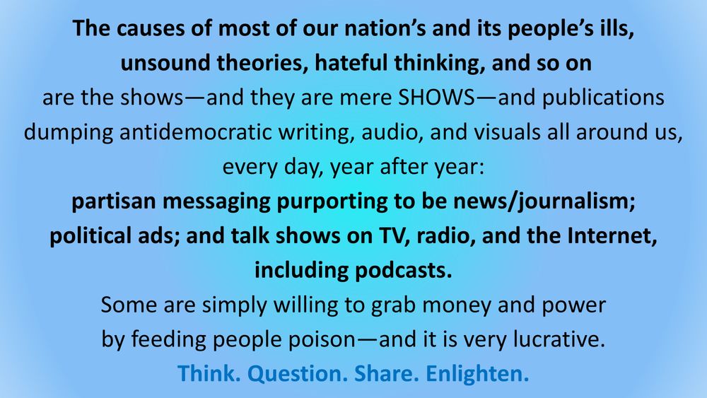 The causes of most of our nation’s and its people’s ills,
unsound theories, hateful thinking, and so on
are the shows—and they are mere SHOWS—and publications
dumping antidemocratic writing, audio, and visuals all around us,
every day, year after year:

partisan messaging purporting to be news/journalism;
political ads; and talk shows on TV, radio, and the Internet, including podcasts.

Some are simply willing to grab money and power
by feeding people poison—and it is very lucrative.

Think. Question. Share. Enlighten.