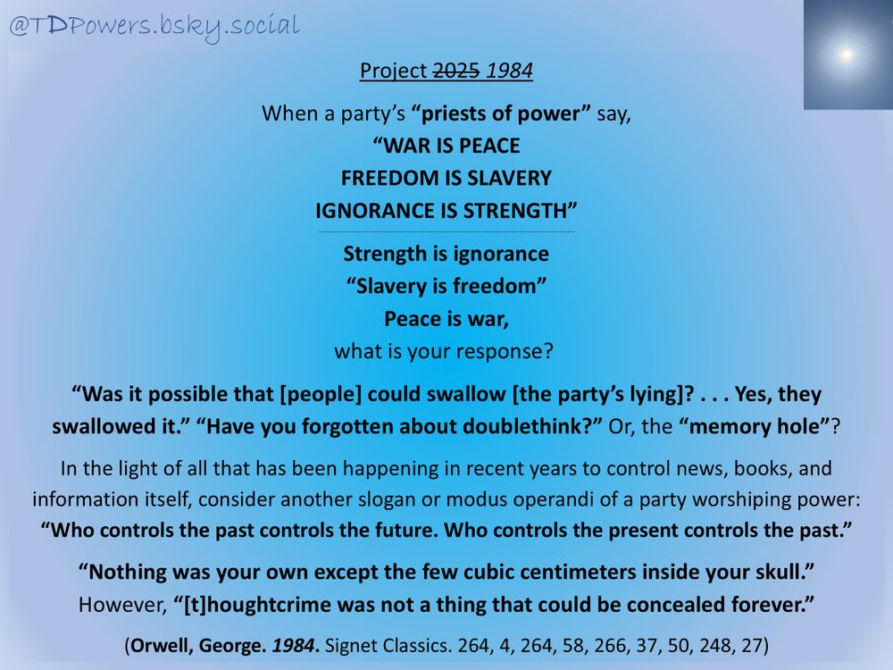 Project 2025 
Project 1984

When a party’s “priests of power” say, 
“WAR IS PEACE
FREEDOM IS SLAVERY
IGNORANCE IS STRENGTH”
--------------------------------------------------------------------------------------------------------------
Strength is ignorance
“Slavery is freedom”
Peace is war,
what is your response? 
 
“Was it possible that [people] could swallow [the party’s lying]? . . . Yes, they swallowed it.” “Have you forgotten about doublethink?” Or, the “memory hole”?
 
In the light of all that has been happening in recent years to control news, books, and information itself, consider another slogan or modus operandi of a party worshiping power: 
“Who controls the past controls the future. Who controls the present controls the past.”
 
“Nothing was your own except the few cubic centimeters inside your skull.” 
However, “[t]houghtcrime was not a thing that could be concealed forever.” 
 
(Orwell, George. 1984. Signet Classics. 264, 4, 264, 58, 266, 37, 50, 248, 27)

@TDPowers.bsky.social