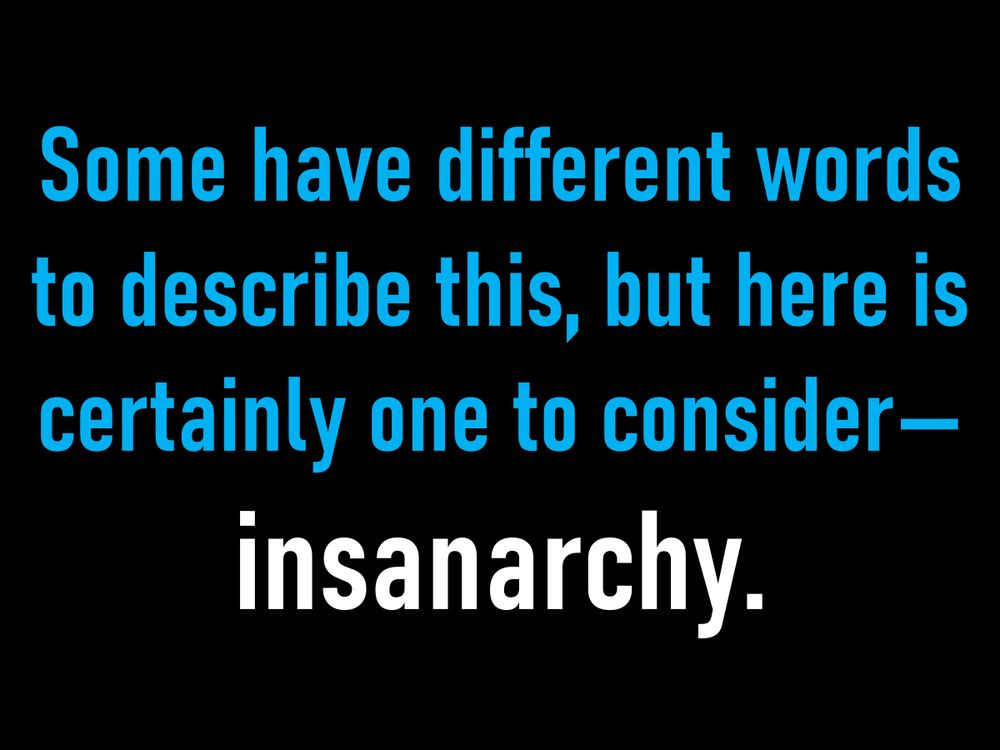 Some have different words to describe this, but here is certainly one to consider—
insanarchy.