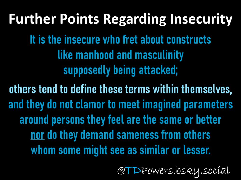 Further Points Regarding Insecurity

It is the insecure who fret about constructs
like manhood and masculinity 
supposedly being attacked;

others tend to define these terms within themselves, 
and they do not clamor to meet imagined parameters
around persons they feel are the same or better
nor do they demand sameness from others
whom some might see as similar or lesser.

This post is, in part, related to the following earlier post:

Let’s not call people “strongmen,”
especially when they are obviously insecure, 
which is why they covet power 
in the first place: 
such insecure-men take 
all of the unjust, antidemocratic, inhumane, 
and sociopathic actions that they do 
because they feel insecure in their positions 
and their largely illegitimate grips on power.

@TDPowers.bsky.social